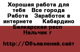 Хорошая работа для тебя - Все города Работа » Заработок в интернете   . Кабардино-Балкарская респ.,Нальчик г.